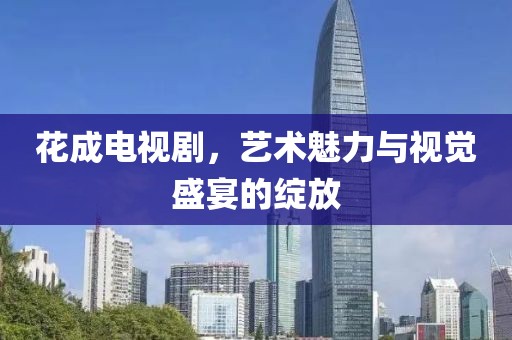 花成电视剧，艺术魅力与视觉盛宴的绽放