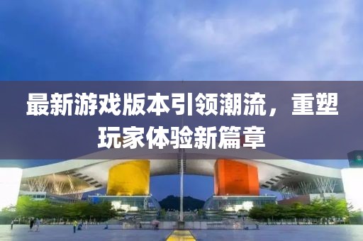最新游戏版本引领潮流，重塑玩家体验新篇章