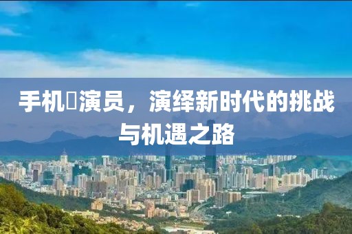 手机囧演员，演绎新时代的挑战与机遇之路