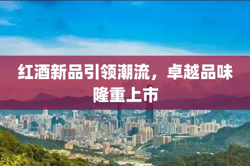 红酒新品引领潮流，卓越品味隆重上市