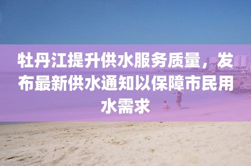 牡丹江提升供水服务质量，发布最新供水通知以保障市民用水需求