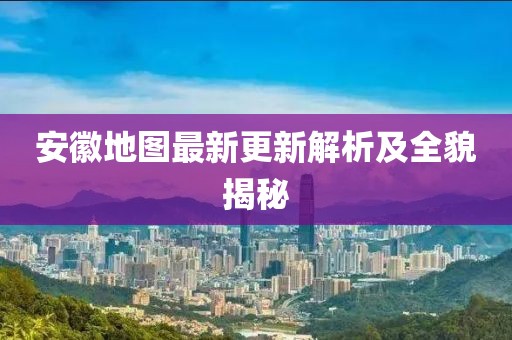 安徽地图最新更新解析及全貌揭秘