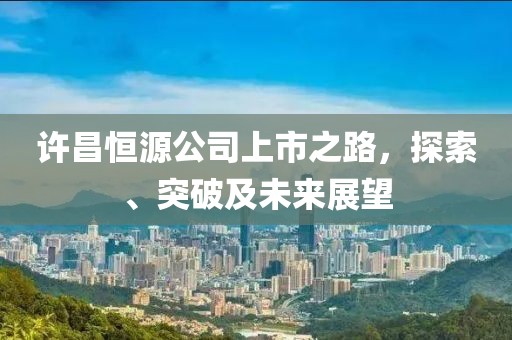 许昌恒源公司上市之路，探索、突破及未来展望