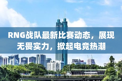 RNG战队最新比赛动态，展现无畏实力，掀起电竞热潮