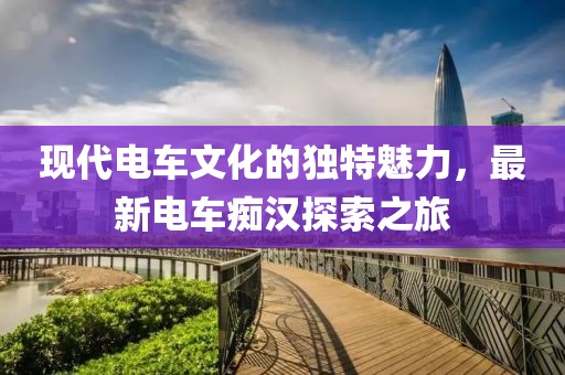 现代电车文化的独特魅力，最新电车痴汉探索之旅