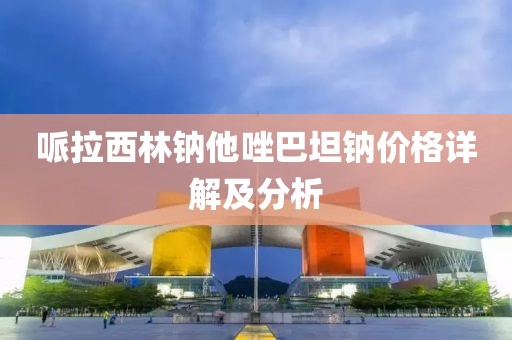 哌拉西林钠他唑巴坦钠价格详解及分析