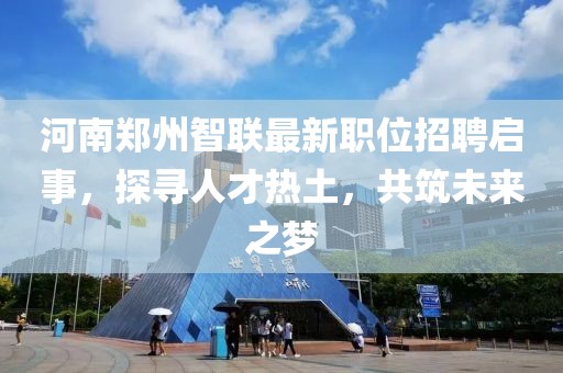 河南郑州智联最新职位招聘启事，探寻人才热土，共筑未来之梦