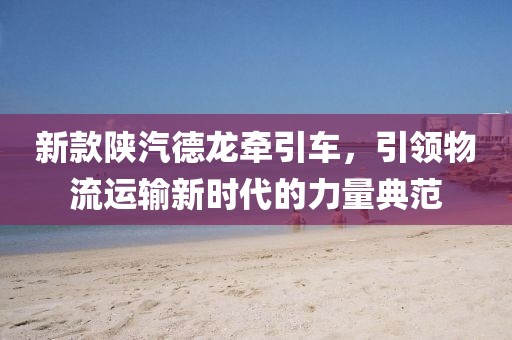新款陕汽德龙牵引车，引领物流运输新时代的力量典范
