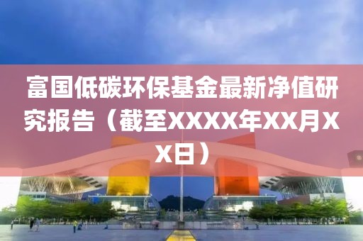 富国低碳环保基金最新净值研究报告（截至XXXX年XX月XX日）