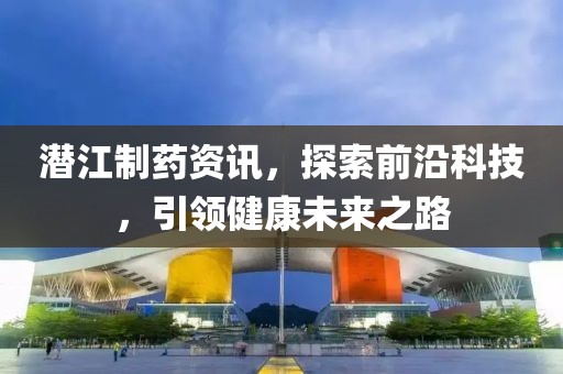 潜江制药资讯，探索前沿科技，引领健康未来之路