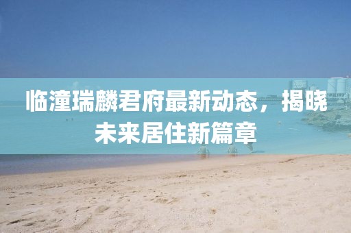 临潼瑞麟君府最新动态，揭晓未来居住新篇章