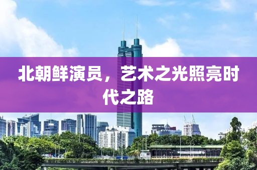 北朝鲜演员，艺术之光照亮时代之路