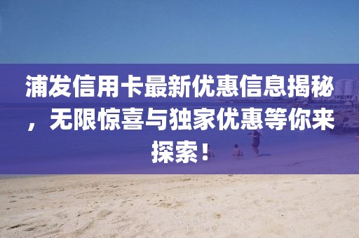 浦发信用卡最新优惠信息揭秘，无限惊喜与独家优惠等你来探索！