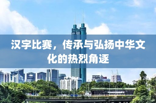 汉字比赛，传承与弘扬中华文化的热烈角逐