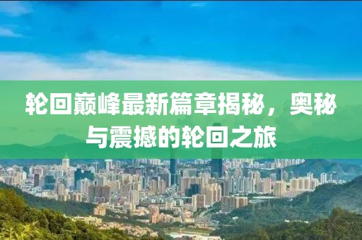 轮回巅峰最新篇章揭秘，奥秘与震撼的轮回之旅