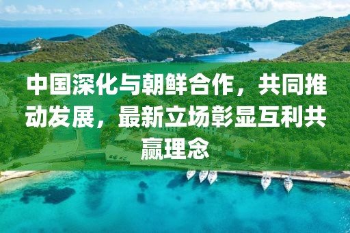 中国深化与朝鲜合作，共同推动发展，最新立场彰显互利共赢理念