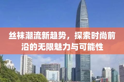 丝袜潮流新趋势，探索时尚前沿的无限魅力与可能性