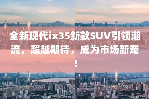 全新现代ix35新款SUV引领潮流，超越期待，成为市场新宠！