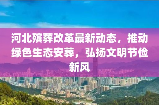 河北殡葬改革最新动态，推动绿色生态安葬，弘扬文明节俭新风