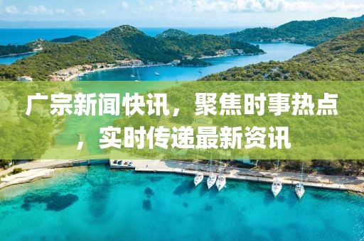 广宗新闻快讯，聚焦时事热点，实时传递最新资讯