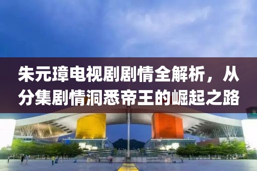 朱元璋电视剧剧情全解析，从分集剧情洞悉帝王的崛起之路