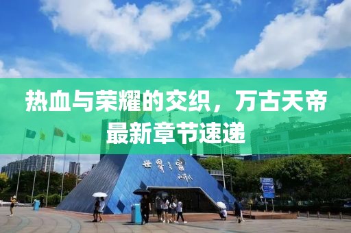 热血与荣耀的交织，万古天帝最新章节速递