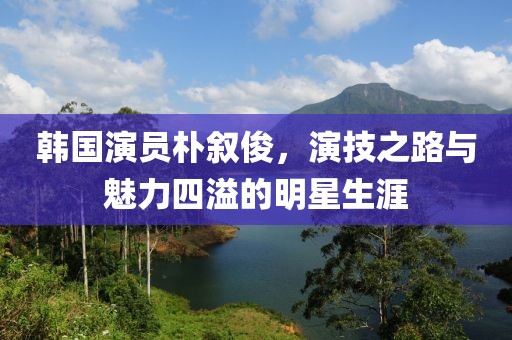 韩国演员朴叙俊，演技之路与魅力四溢的明星生涯