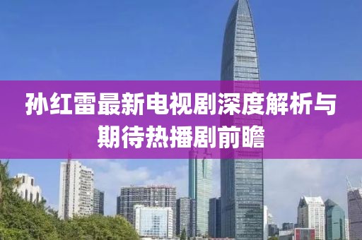 孙红雷最新电视剧深度解析与期待热播剧前瞻