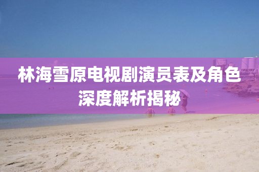 林海雪原电视剧演员表及角色深度解析揭秘