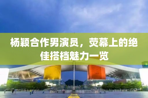 杨颖合作男演员，荧幕上的绝佳搭档魅力一览