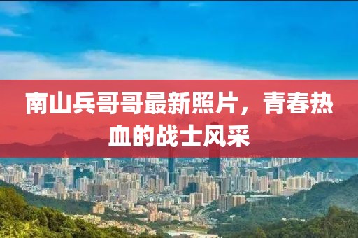 南山兵哥哥最新照片，青春热血的战士风采