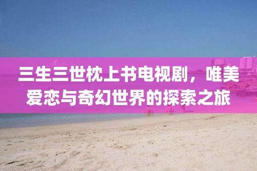 三生三世枕上书电视剧，唯美爱恋与奇幻世界的探索之旅