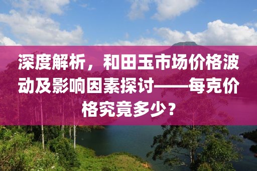 深度解析，和田玉市场价格波动及影响因素探讨——每克价格究竟多少？