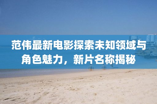 范伟最新电影探索未知领域与角色魅力，新片名称揭秘