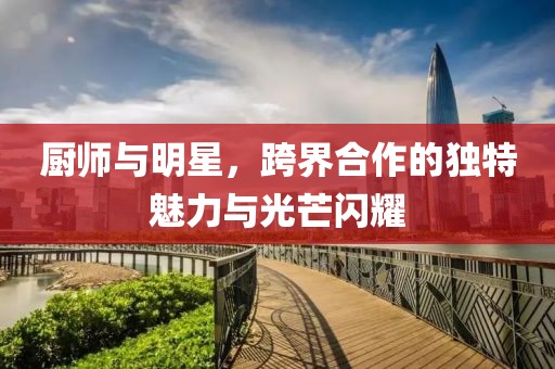 厨师与明星，跨界合作的独特魅力与光芒闪耀