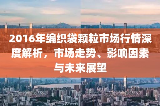 2016年编织袋颗粒市场行情深度解析，市场走势、影响因素与未来展望