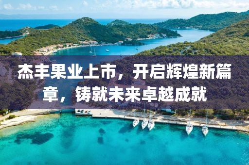 杰丰果业上市，开启辉煌新篇章，铸就未来卓越成就