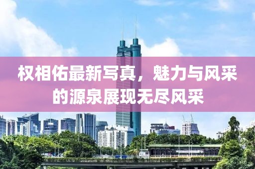 权相佑最新写真，魅力与风采的源泉展现无尽风采