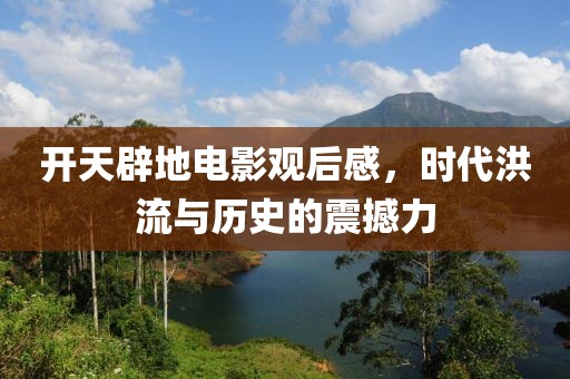 开天辟地电影观后感，时代洪流与历史的震撼力