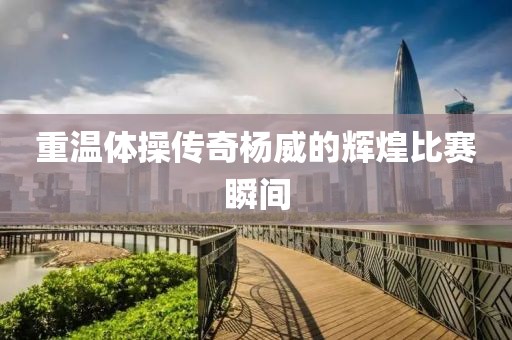 重温体操传奇杨威的辉煌比赛瞬间