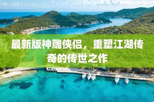 最新版神雕侠侣，重塑江湖传奇的传世之作