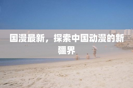 国漫最新，探索中国动漫的新疆界