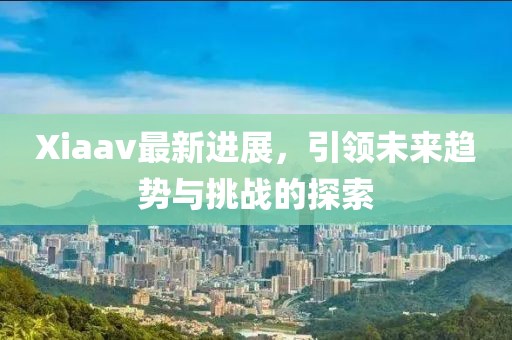 Xiaav最新进展，引领未来趋势与挑战的探索