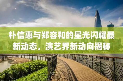 朴信惠与郑容和的星光闪耀最新动态，演艺界新动向揭秘