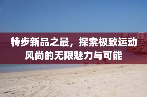 特步新品之最，探索极致运动风尚的无限魅力与可能