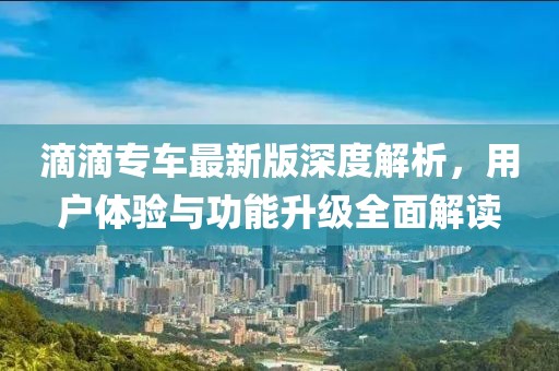 滴滴专车最新版深度解析，用户体验与功能升级全面解读