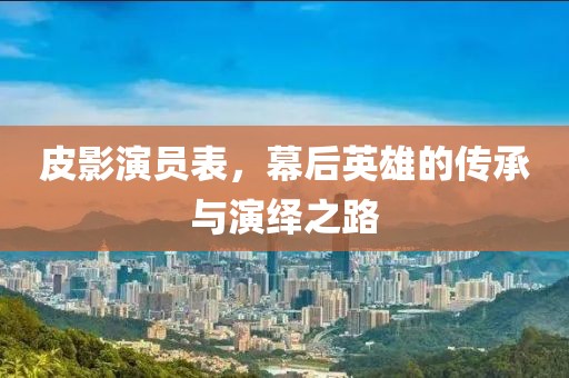 皮影演员表，幕后英雄的传承与演绎之路