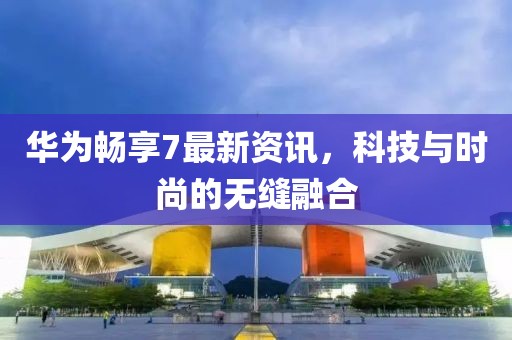 华为畅享7最新资讯，科技与时尚的无缝融合
