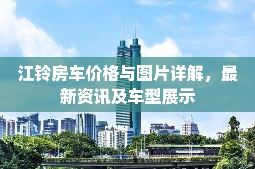 江铃房车价格与图片详解，最新资讯及车型展示