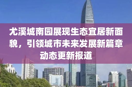 尤溪城南园展现生态宜居新面貌，引领城市未来发展新篇章动态更新报道